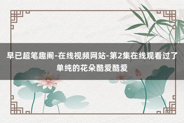 早已超笔趣阁-在线视频网站-第2集在线观看过了单纯的花朵酷爱酷爱