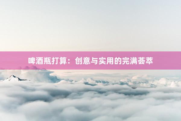啤酒瓶打算：创意与实用的完满荟萃